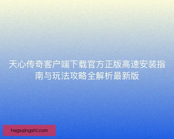 天心传奇客户端下载官方正版高速安装指南与玩法攻略全解析最新版