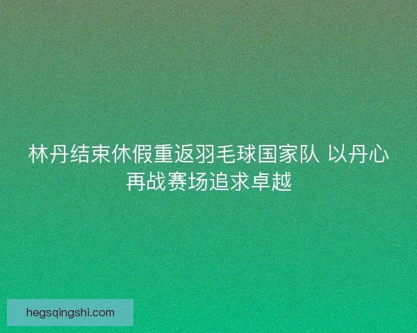 林丹结束休假重返羽毛球国家队 以丹心再战赛场追求卓越