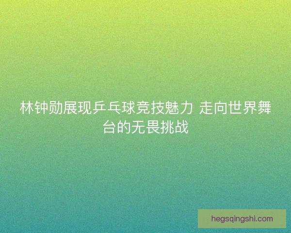 林钟勋展现乒乓球竞技魅力 走向世界舞台的无畏挑战