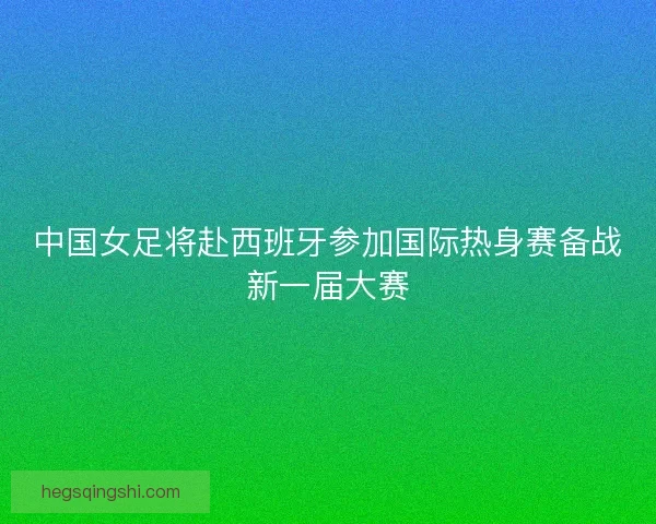 中国女足将赴西班牙参加国际热身赛备战新一届大赛