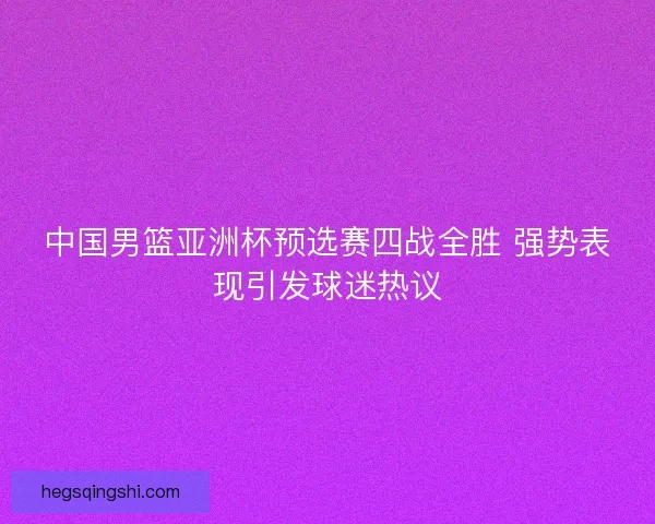 中国男篮亚洲杯预选赛四战全胜 强势表现引发球迷热议