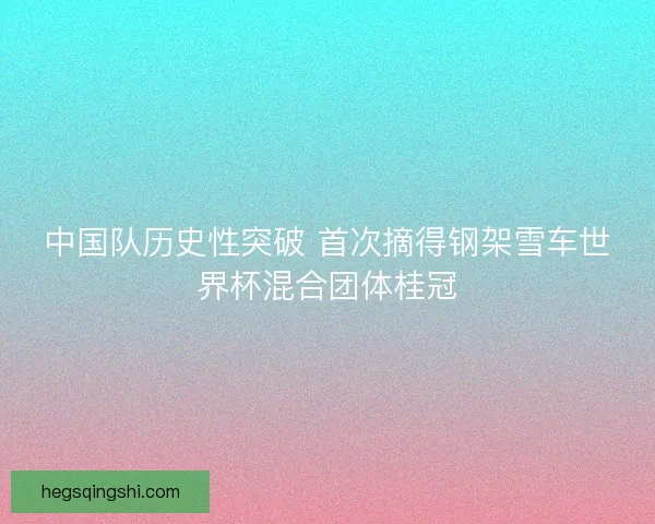 中国队历史性突破 首次摘得钢架雪车世界杯混合团体桂冠