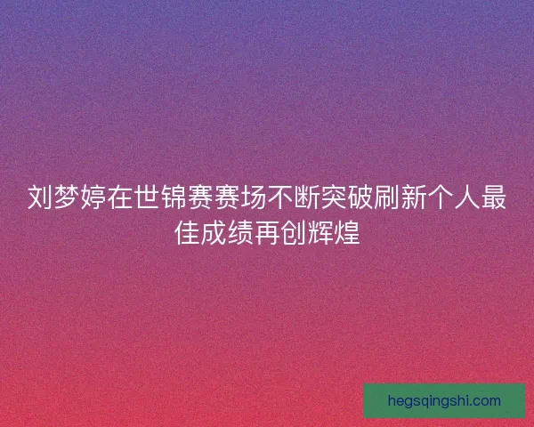 刘梦婷在世锦赛赛场不断突破刷新个人最佳成绩再创辉煌